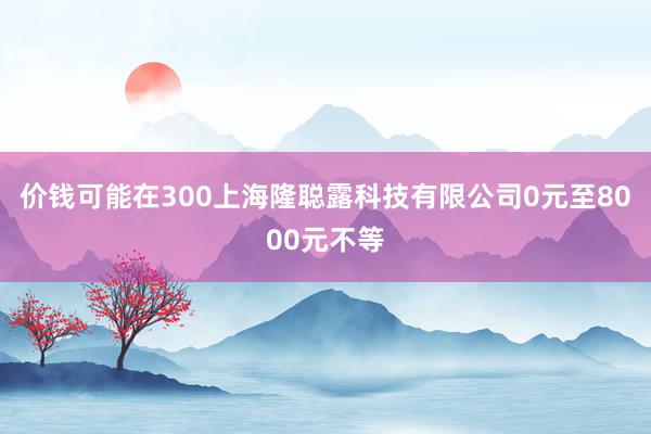 价钱可能在300上海隆聪露科技有限公司0元至8000元不等